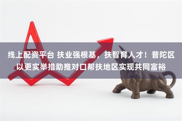 线上配资平台 扶业强根基，扶智育人才！普陀区以更实举措助推对口帮扶地区实现共同富裕