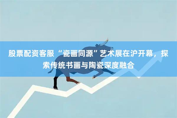 股票配资客服 “瓷画同源”艺术展在沪开幕，探索传统书画与陶瓷深度融合