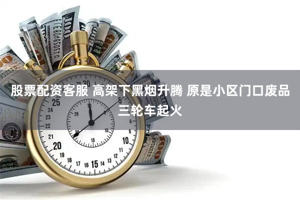 股票配资客服 高架下黑烟升腾 原是小区门口废品三轮车起火