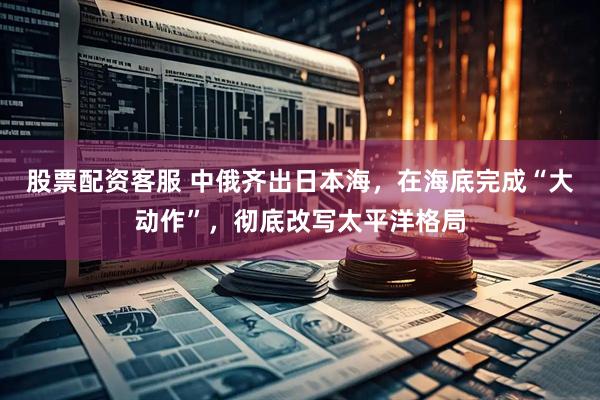 股票配资客服 中俄齐出日本海，在海底完成“大动作”，彻底改写太平洋格局