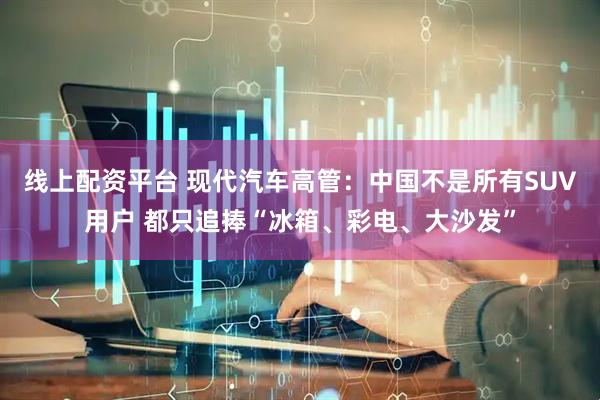 线上配资平台 现代汽车高管：中国不是所有SUV用户 都只追捧“冰箱、彩电、大沙发”