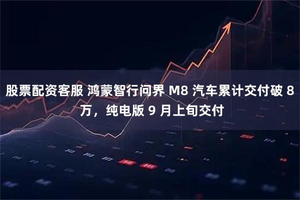 股票配资客服 鸿蒙智行问界 M8 汽车累计交付破 8 万，纯电版 9 月上旬交付