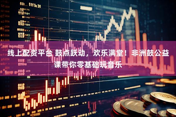 线上配资平台 鼓点跃动，欢乐满堂！非洲鼓公益课带你零基础玩音乐