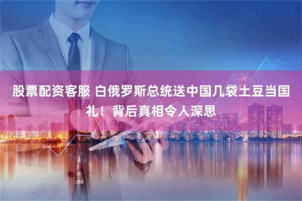 股票配资客服 白俄罗斯总统送中国几袋土豆当国礼！背后真相令人深思