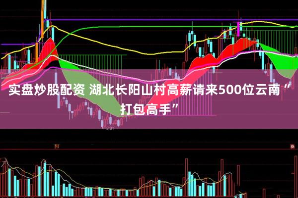 实盘炒股配资 湖北长阳山村高薪请来500位云南“打包高手”