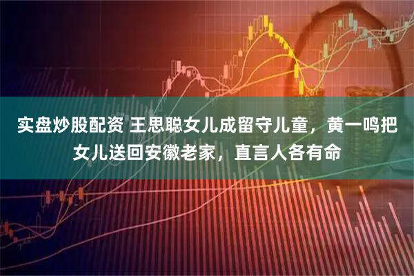实盘炒股配资 王思聪女儿成留守儿童，黄一鸣把女儿送回安徽老家，直言人各有命