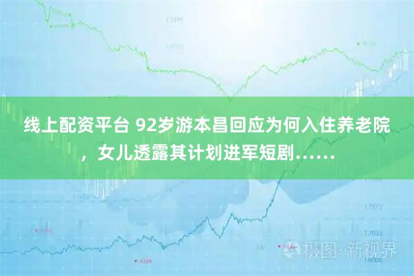 线上配资平台 92岁游本昌回应为何入住养老院，女儿透露其计划进军短剧……