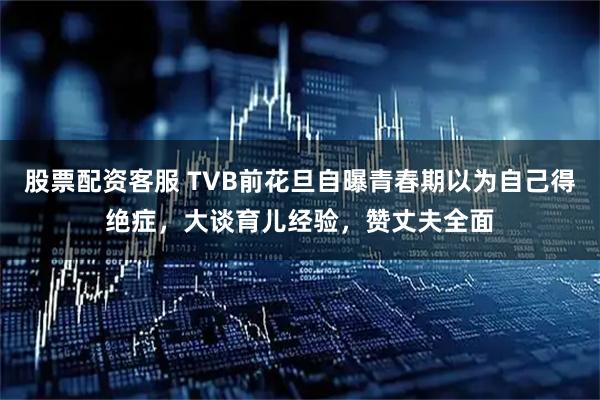 股票配资客服 TVB前花旦自曝青春期以为自己得绝症，大谈育儿经验，赞丈夫全面
