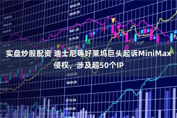 实盘炒股配资 迪士尼等好莱坞巨头起诉MiniMax侵权，涉及超50个IP