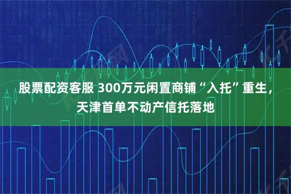 股票配资客服 300万元闲置商铺“入托”重生，天津首单不动产信托落地