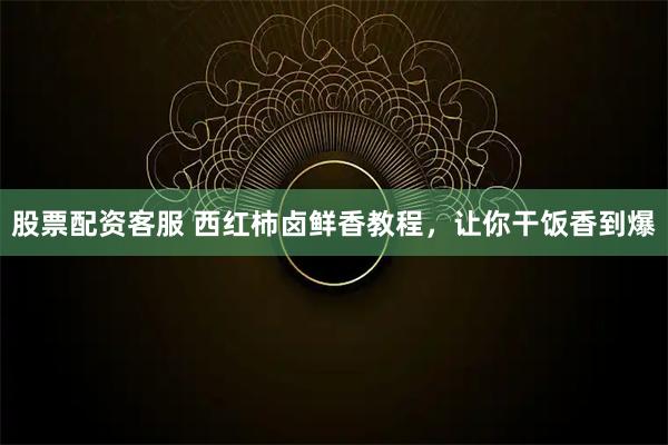 股票配资客服 西红柿卤鲜香教程，让你干饭香到爆