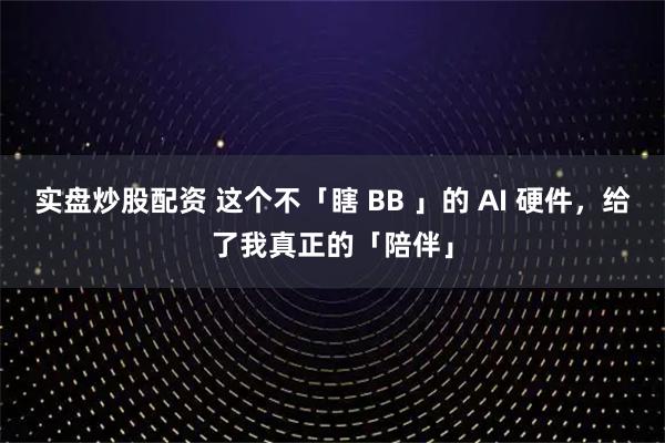 实盘炒股配资 这个不「瞎 BB 」的 AI 硬件，给了我真正的「陪伴」