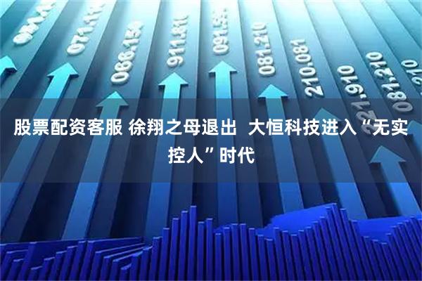 股票配资客服 徐翔之母退出  大恒科技进入“无实控人”时代