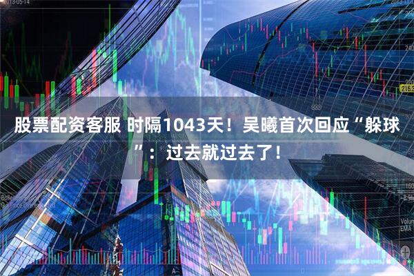 股票配资客服 时隔1043天！吴曦首次回应“躲球”：过去就过去了！