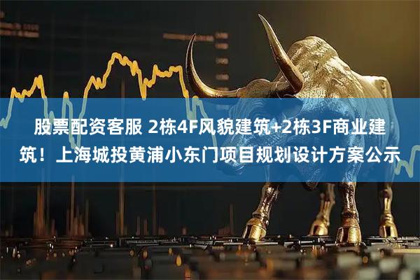 股票配资客服 2栋4F风貌建筑+2栋3F商业建筑！上海城投黄浦小东门项目规划设计方案公示
