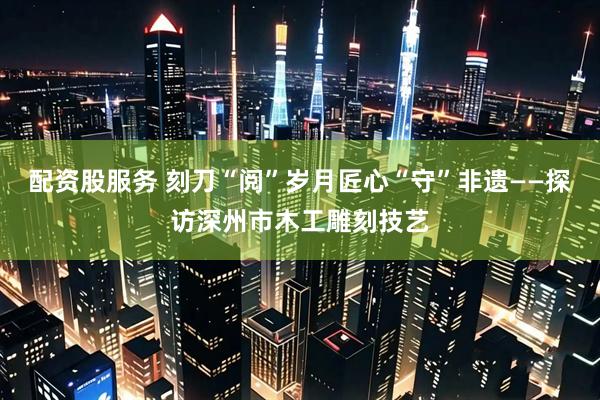 配资股服务 刻刀“阅”岁月匠心“守”非遗——探访深州市木工雕刻技艺