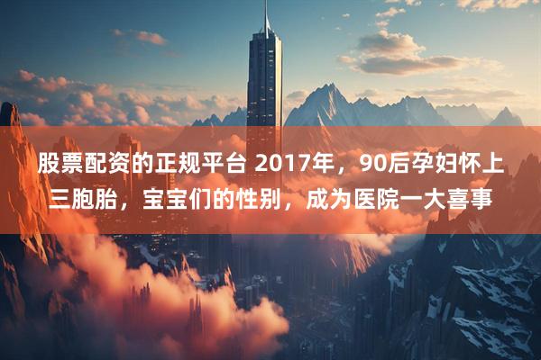 股票配资的正规平台 2017年，90后孕妇怀上三胞胎，宝宝们的性别，成为医院一大喜事