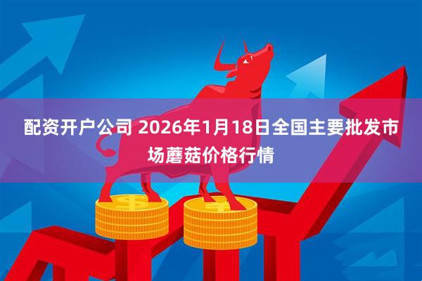 配资开户公司 2026年1月18日全国主要批发市场蘑菇价格行情