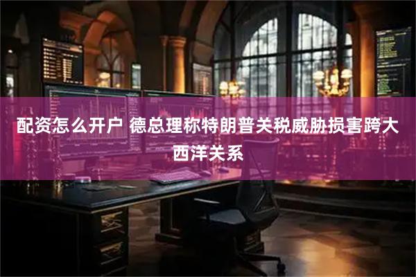 配资怎么开户 德总理称特朗普关税威胁损害跨大西洋关系