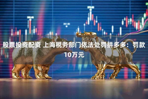 股票投资配资 上海税务部门依法处罚拼多多：罚款10万元