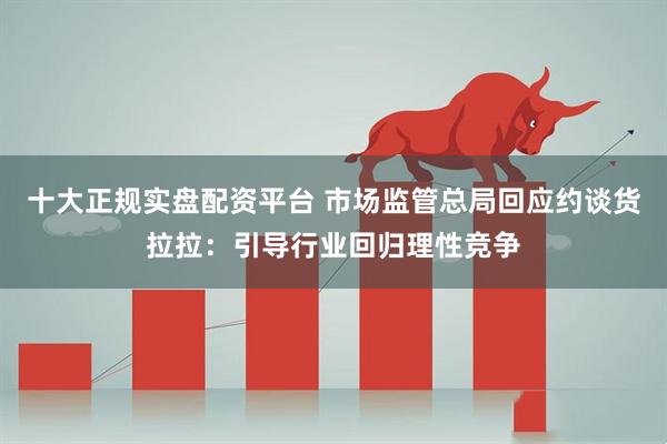 十大正规实盘配资平台 市场监管总局回应约谈货拉拉：引导行业回归理性竞争