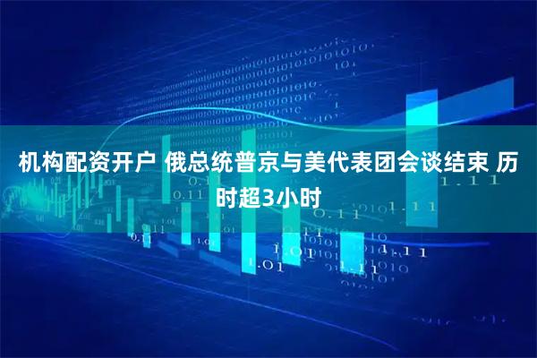 机构配资开户 俄总统普京与美代表团会谈结束 历时超3小时