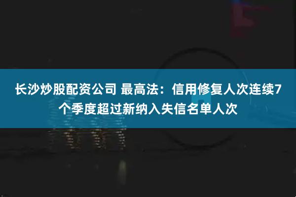长沙炒股配资公司 最高法：信用修复人次连续7个季度超过新纳入失信名单人次