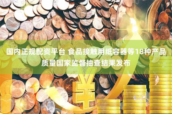国内正规配资平台 食品接触用纸容器等18种产品质量国家监督抽查结果发布