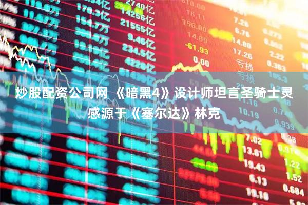 炒股配资公司网 《暗黑4》设计师坦言圣骑士灵感源于《塞尔达》林克