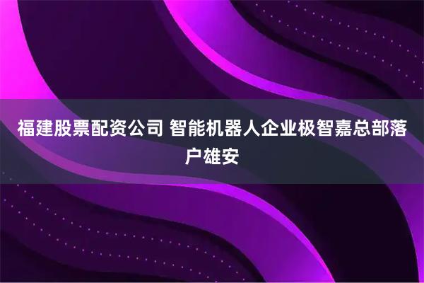 福建股票配资公司 智能机器人企业极智嘉总部落户雄安
