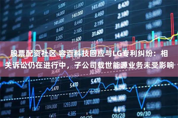 股票配资社区 容百科技回应与LG专利纠纷：相关诉讼仍在进行中，子公司载世能源业务未受影响