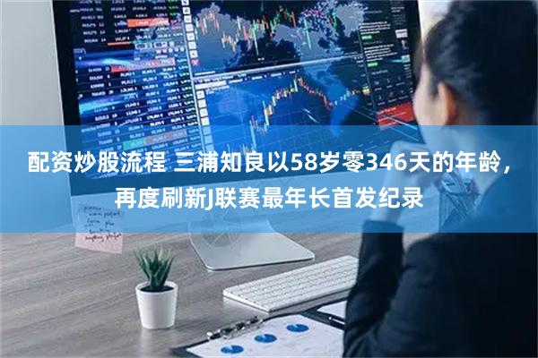配资炒股流程 三浦知良以58岁零346天的年龄，再度刷新J联赛最年长首发纪录