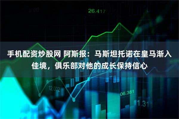 手机配资炒股网 阿斯报：马斯坦托诺在皇马渐入佳境，俱乐部对他的成长保持信心