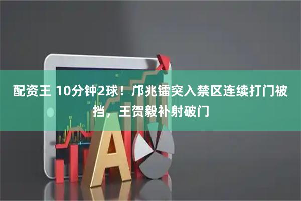 配资王 10分钟2球！邝兆镭突入禁区连续打门被挡，王贺毅补射破门