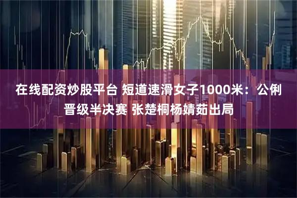 在线配资炒股平台 短道速滑女子1000米：公俐晋级半决赛 张楚桐杨婧茹出局
