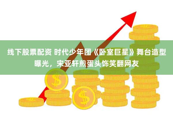 线下股票配资 时代少年团《卧室巨星》舞台造型曝光，宋亚轩煎蛋头饰笑翻网友