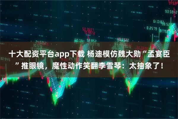 十大配资平台app下载 杨迪模仿魏大勋“孟宴臣”推眼镜，魔性动作笑翻李雪琴：太抽象了！