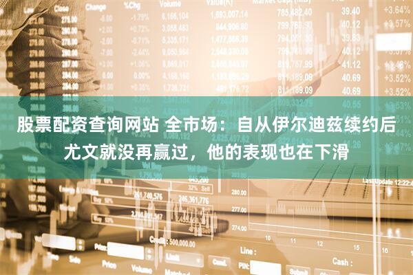 股票配资查询网站 全市场：自从伊尔迪兹续约后尤文就没再赢过，他的表现也在下滑