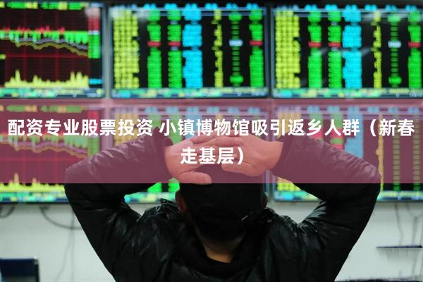 配资专业股票投资 小镇博物馆吸引返乡人群（新春走基层）