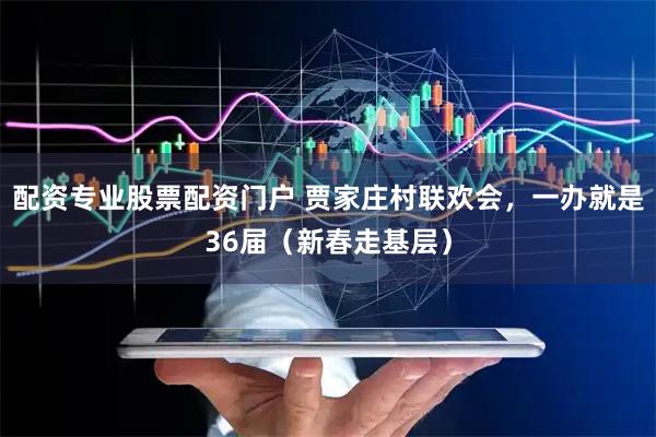 配资专业股票配资门户 贾家庄村联欢会，一办就是36届（新春走基层）