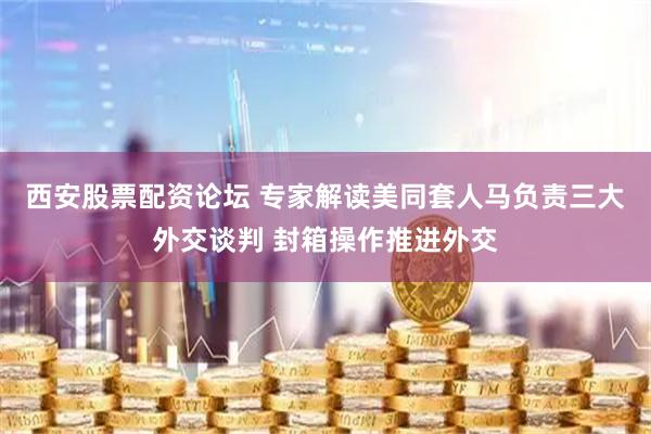 西安股票配资论坛 专家解读美同套人马负责三大外交谈判 封箱操作推进外交