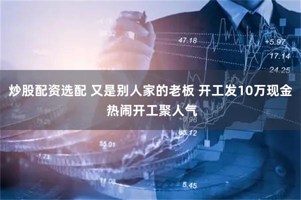 炒股配资选配 又是别人家的老板 开工发10万现金 热闹开工聚人气