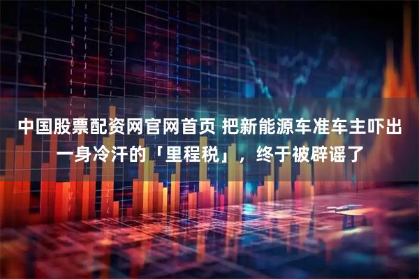 中国股票配资网官网首页 把新能源车准车主吓出一身冷汗的「里程税」，终于被辟谣了