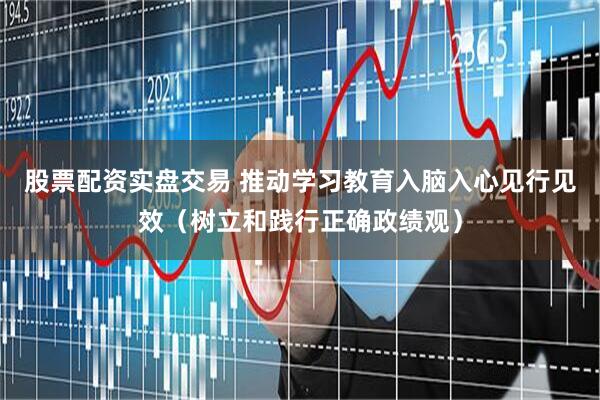 股票配资实盘交易 推动学习教育入脑入心见行见效（树立和践行正确政绩观）