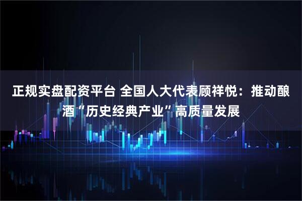 正规实盘配资平台 全国人大代表顾祥悦：推动酿酒“历史经典产业”高质量发展