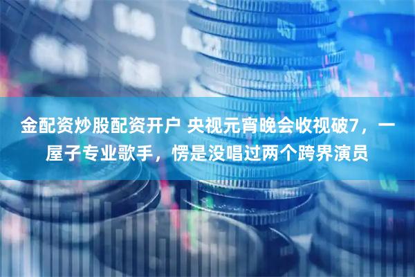 金配资炒股配资开户 央视元宵晚会收视破7，一屋子专业歌手，愣是没唱过两个跨界演员