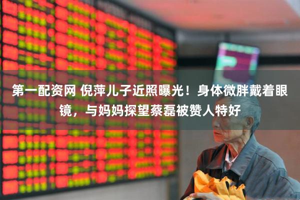 第一配资网 倪萍儿子近照曝光！身体微胖戴着眼镜，与妈妈探望蔡磊被赞人特好