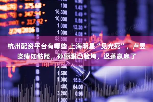 杭州配资平台有哪些 上海明星“见光死”，卢昱晓瘦如骷髅，孙俪眼凸脸垮，迟蓬赢麻了