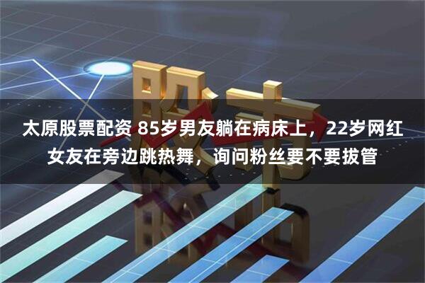 太原股票配资 85岁男友躺在病床上，22岁网红女友在旁边跳热舞，询问粉丝要不要拔管