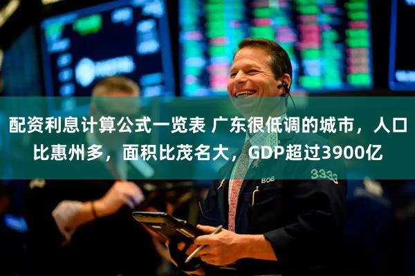 配资利息计算公式一览表 广东很低调的城市，人口比惠州多，面积比茂名大，GDP超过3900亿